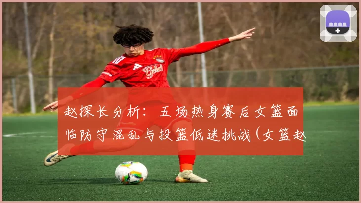 赵探长分析：五场热身赛后女篮面临防守混乱与投篮低迷挑战(女篮赵娟)