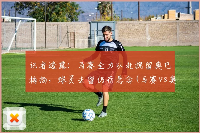 记者透露：马赛全力以赴挽留奥巴梅扬，球员去留仍存悬念(马赛vs奥林匹亚)