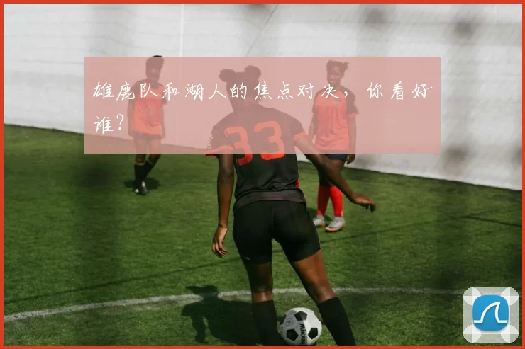 雄鹿队和湖人的焦点对决，你看好谁？