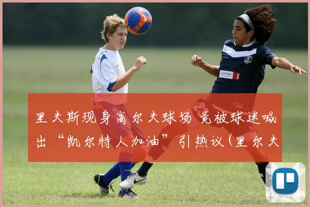 里夫斯现身高尔夫球场 竟被球迷喊出“凯尔特人加油”引热议(里尔夫 画家)