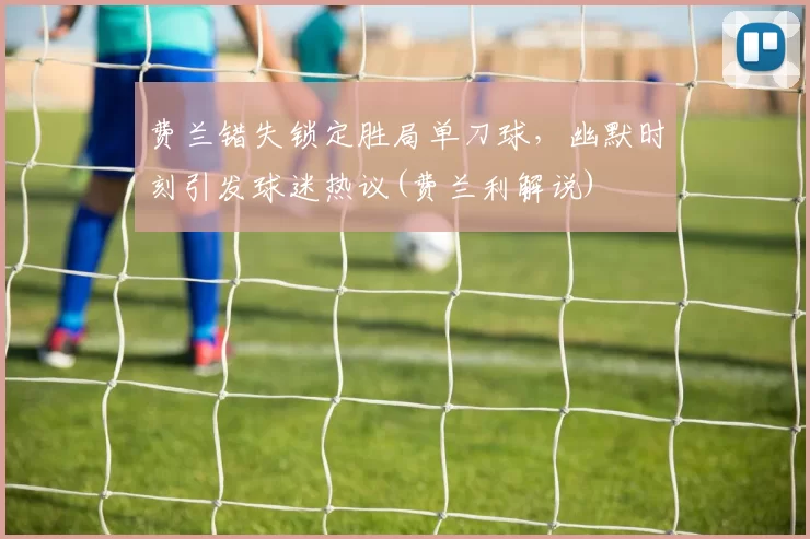 费兰错失锁定胜局单刀球，幽默时刻引发球迷热议(费兰利解说)