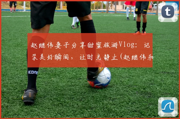 赵继伟妻子分享甜蜜旅游Vlog：记录美好瞬间，让时光静止(赵继伟和他女朋友怎么认识的)
